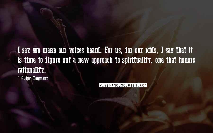 Gudjon Bergmann Quotes: I say we make our voices heard. For us, for our kids, I say that it is time to figure out a new approach to spirituality, one that honors rationality.