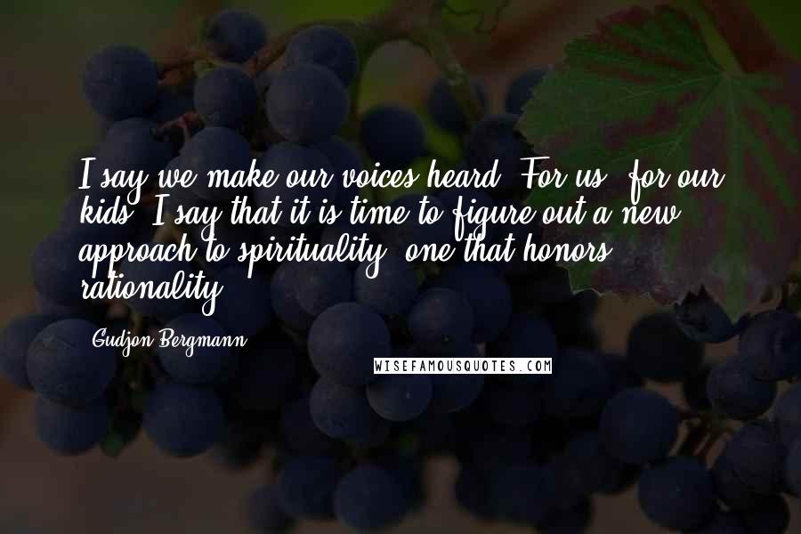 Gudjon Bergmann Quotes: I say we make our voices heard. For us, for our kids, I say that it is time to figure out a new approach to spirituality, one that honors rationality.