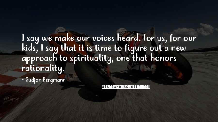 Gudjon Bergmann Quotes: I say we make our voices heard. For us, for our kids, I say that it is time to figure out a new approach to spirituality, one that honors rationality.