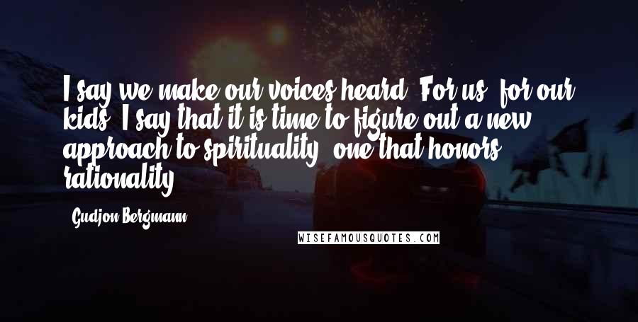 Gudjon Bergmann Quotes: I say we make our voices heard. For us, for our kids, I say that it is time to figure out a new approach to spirituality, one that honors rationality.