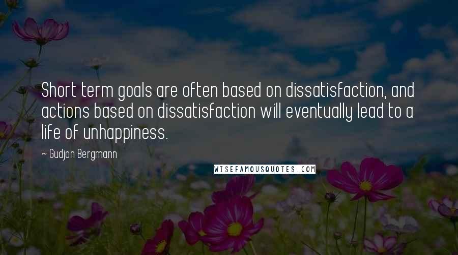 Gudjon Bergmann Quotes: Short term goals are often based on dissatisfaction, and actions based on dissatisfaction will eventually lead to a life of unhappiness.