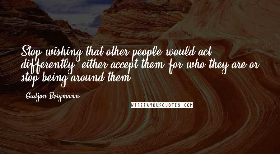 Gudjon Bergmann Quotes: Stop wishing that other people would act differently, either accept them for who they are or stop being around them.