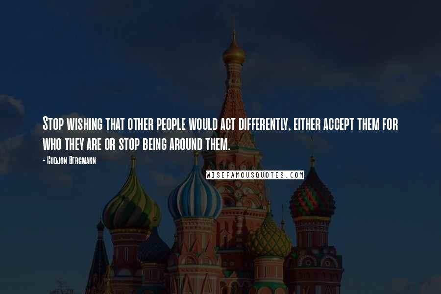 Gudjon Bergmann Quotes: Stop wishing that other people would act differently, either accept them for who they are or stop being around them.