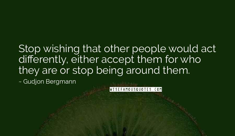 Gudjon Bergmann Quotes: Stop wishing that other people would act differently, either accept them for who they are or stop being around them.