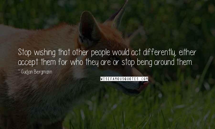 Gudjon Bergmann Quotes: Stop wishing that other people would act differently, either accept them for who they are or stop being around them.