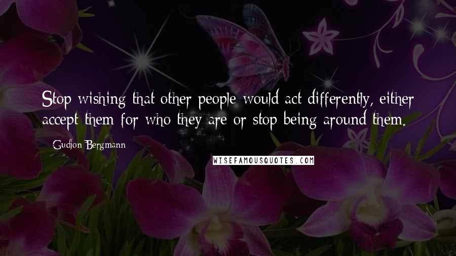 Gudjon Bergmann Quotes: Stop wishing that other people would act differently, either accept them for who they are or stop being around them.