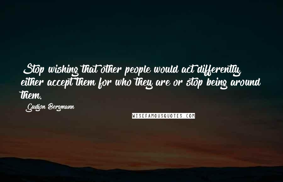 Gudjon Bergmann Quotes: Stop wishing that other people would act differently, either accept them for who they are or stop being around them.