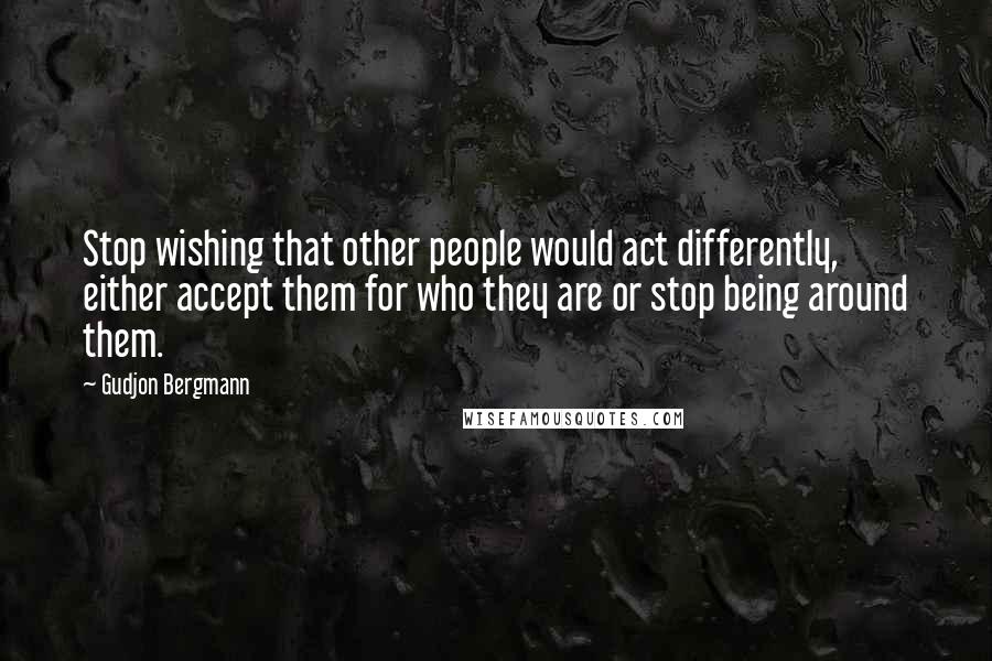 Gudjon Bergmann Quotes: Stop wishing that other people would act differently, either accept them for who they are or stop being around them.