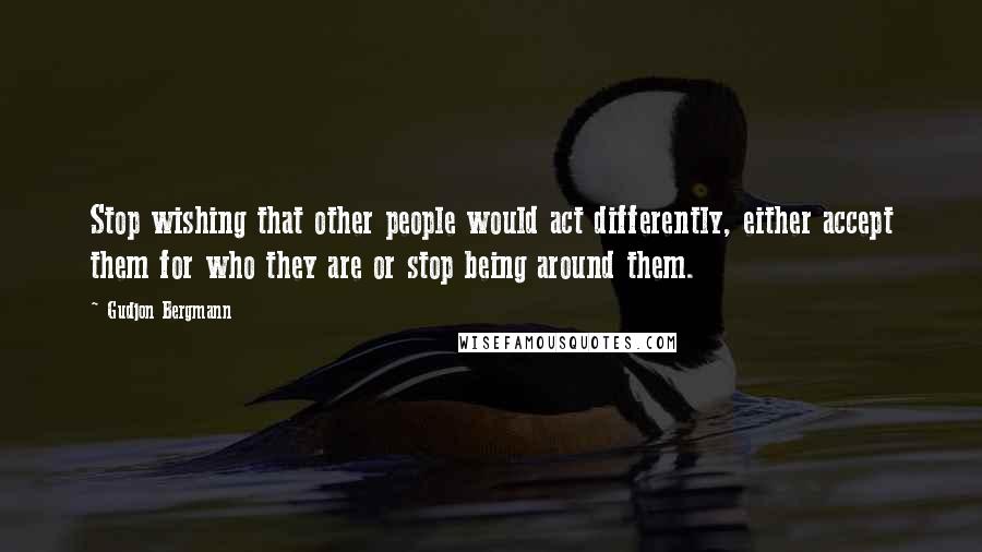 Gudjon Bergmann Quotes: Stop wishing that other people would act differently, either accept them for who they are or stop being around them.