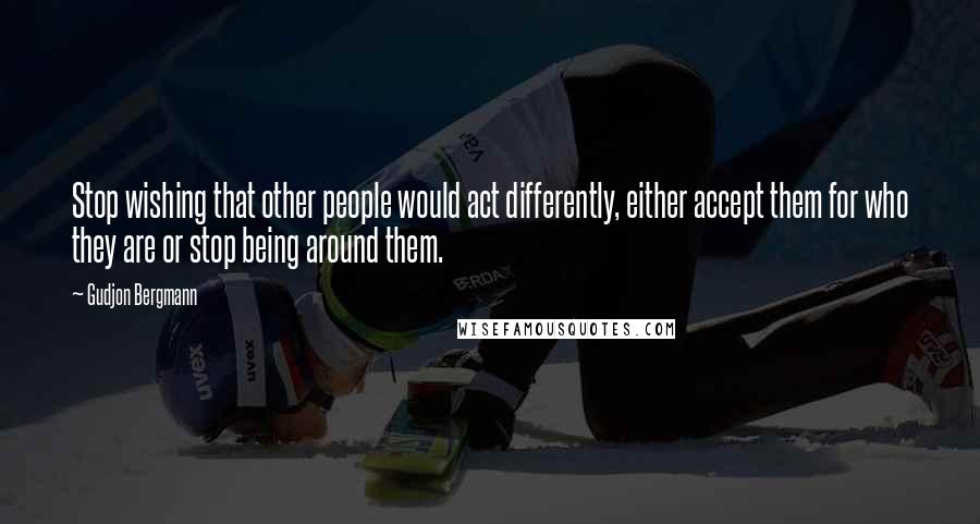 Gudjon Bergmann Quotes: Stop wishing that other people would act differently, either accept them for who they are or stop being around them.