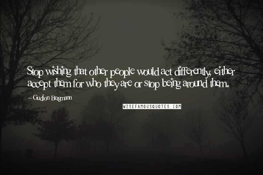 Gudjon Bergmann Quotes: Stop wishing that other people would act differently, either accept them for who they are or stop being around them.