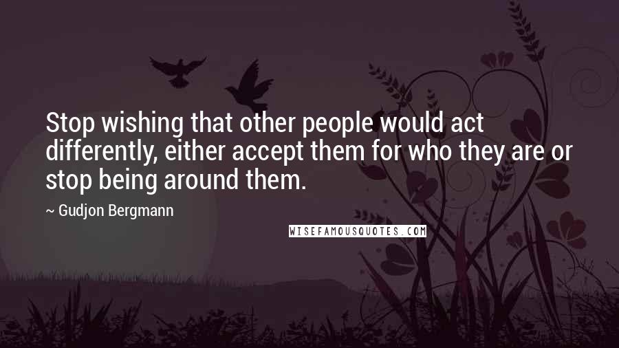 Gudjon Bergmann Quotes: Stop wishing that other people would act differently, either accept them for who they are or stop being around them.