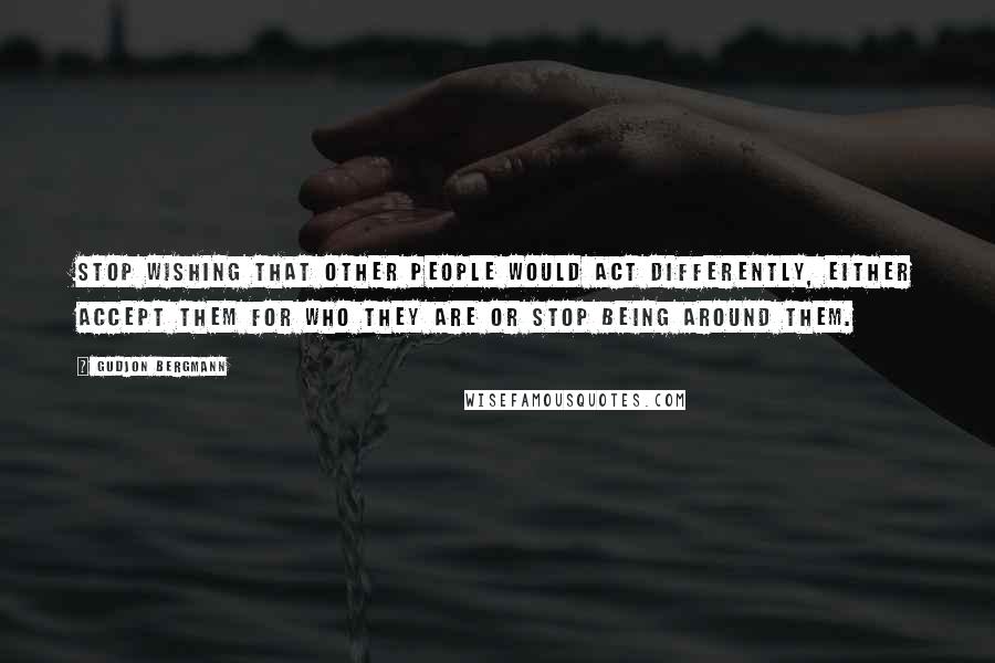 Gudjon Bergmann Quotes: Stop wishing that other people would act differently, either accept them for who they are or stop being around them.