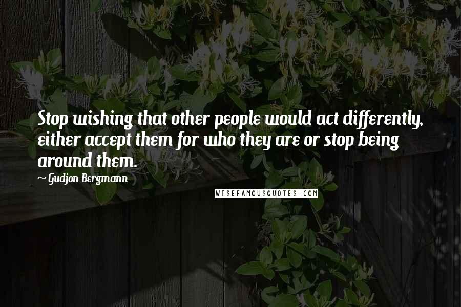 Gudjon Bergmann Quotes: Stop wishing that other people would act differently, either accept them for who they are or stop being around them.