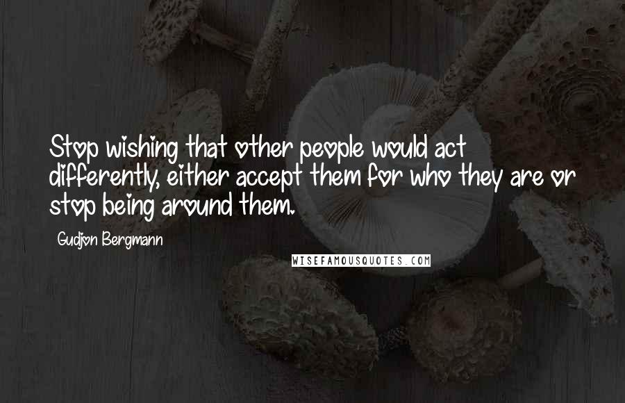 Gudjon Bergmann Quotes: Stop wishing that other people would act differently, either accept them for who they are or stop being around them.