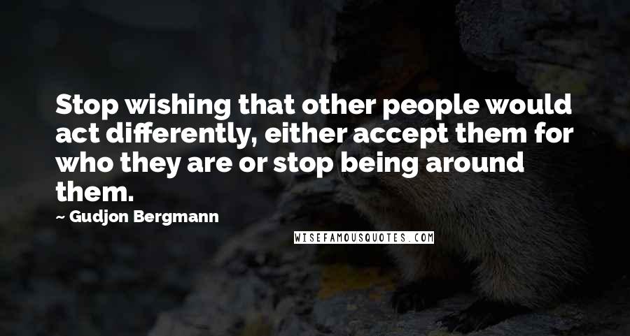 Gudjon Bergmann Quotes: Stop wishing that other people would act differently, either accept them for who they are or stop being around them.