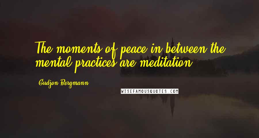 Gudjon Bergmann Quotes: The moments of peace in between the mental practices are meditation.