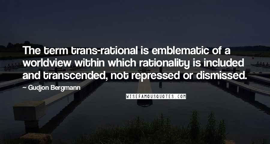 Gudjon Bergmann Quotes: The term trans-rational is emblematic of a worldview within which rationality is included and transcended, not repressed or dismissed.