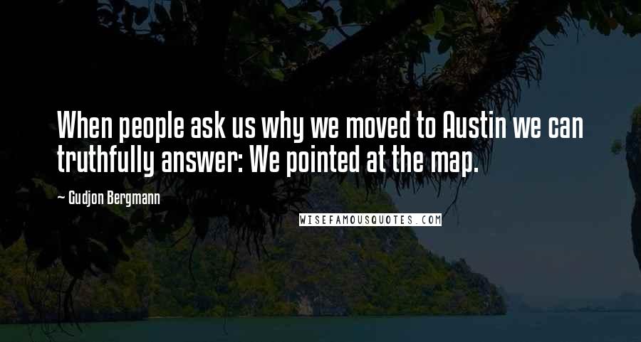 Gudjon Bergmann Quotes: When people ask us why we moved to Austin we can truthfully answer: We pointed at the map.