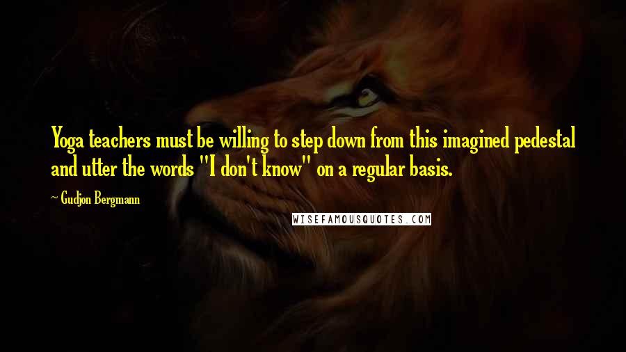 Gudjon Bergmann Quotes: Yoga teachers must be willing to step down from this imagined pedestal and utter the words "I don't know" on a regular basis.