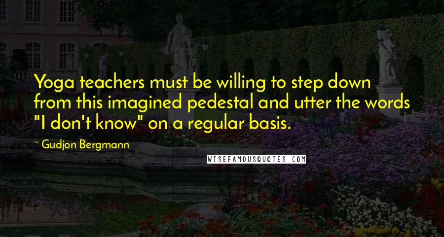 Gudjon Bergmann Quotes: Yoga teachers must be willing to step down from this imagined pedestal and utter the words "I don't know" on a regular basis.