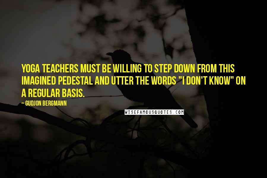 Gudjon Bergmann Quotes: Yoga teachers must be willing to step down from this imagined pedestal and utter the words "I don't know" on a regular basis.