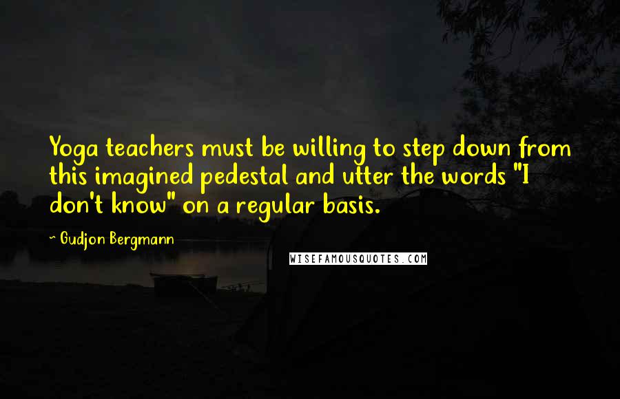 Gudjon Bergmann Quotes: Yoga teachers must be willing to step down from this imagined pedestal and utter the words "I don't know" on a regular basis.