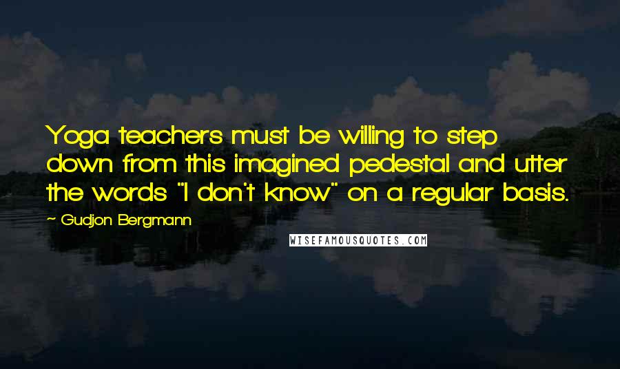 Gudjon Bergmann Quotes: Yoga teachers must be willing to step down from this imagined pedestal and utter the words "I don't know" on a regular basis.