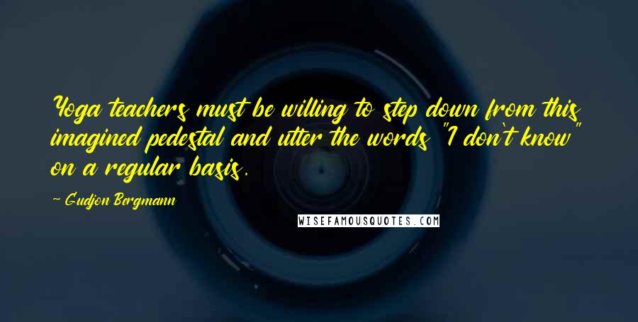 Gudjon Bergmann Quotes: Yoga teachers must be willing to step down from this imagined pedestal and utter the words "I don't know" on a regular basis.