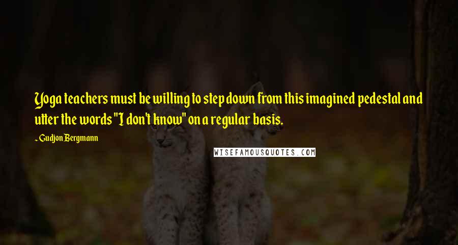 Gudjon Bergmann Quotes: Yoga teachers must be willing to step down from this imagined pedestal and utter the words "I don't know" on a regular basis.