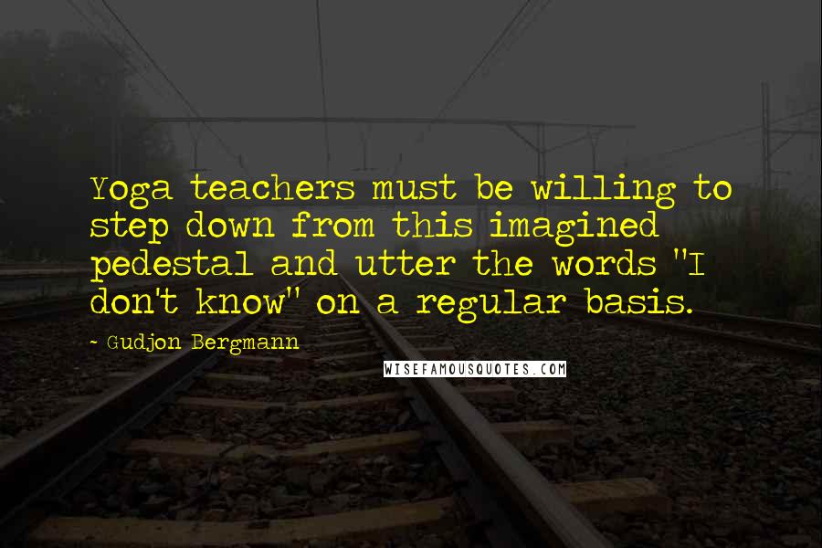 Gudjon Bergmann Quotes: Yoga teachers must be willing to step down from this imagined pedestal and utter the words "I don't know" on a regular basis.