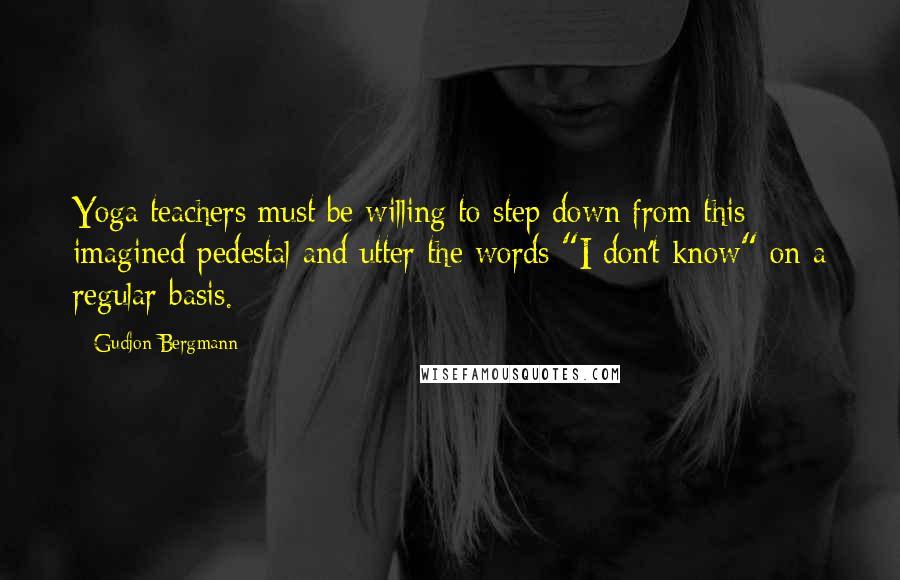 Gudjon Bergmann Quotes: Yoga teachers must be willing to step down from this imagined pedestal and utter the words "I don't know" on a regular basis.