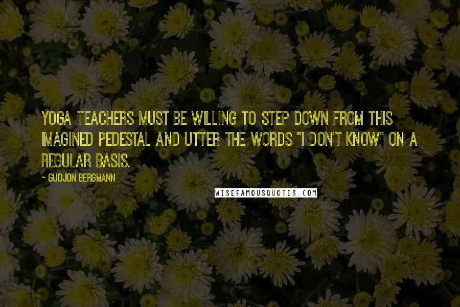 Gudjon Bergmann Quotes: Yoga teachers must be willing to step down from this imagined pedestal and utter the words "I don't know" on a regular basis.