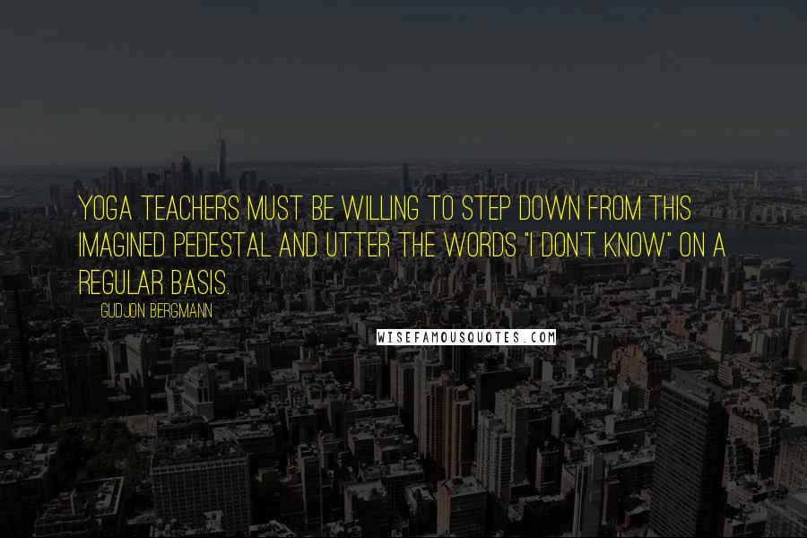 Gudjon Bergmann Quotes: Yoga teachers must be willing to step down from this imagined pedestal and utter the words "I don't know" on a regular basis.