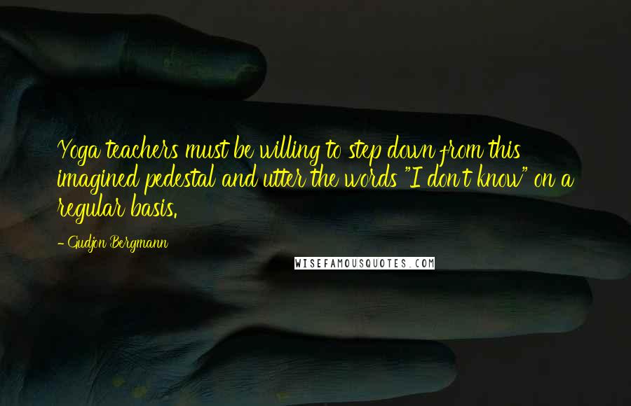 Gudjon Bergmann Quotes: Yoga teachers must be willing to step down from this imagined pedestal and utter the words "I don't know" on a regular basis.
