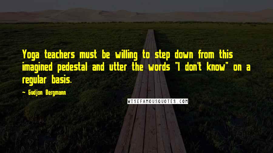 Gudjon Bergmann Quotes: Yoga teachers must be willing to step down from this imagined pedestal and utter the words "I don't know" on a regular basis.