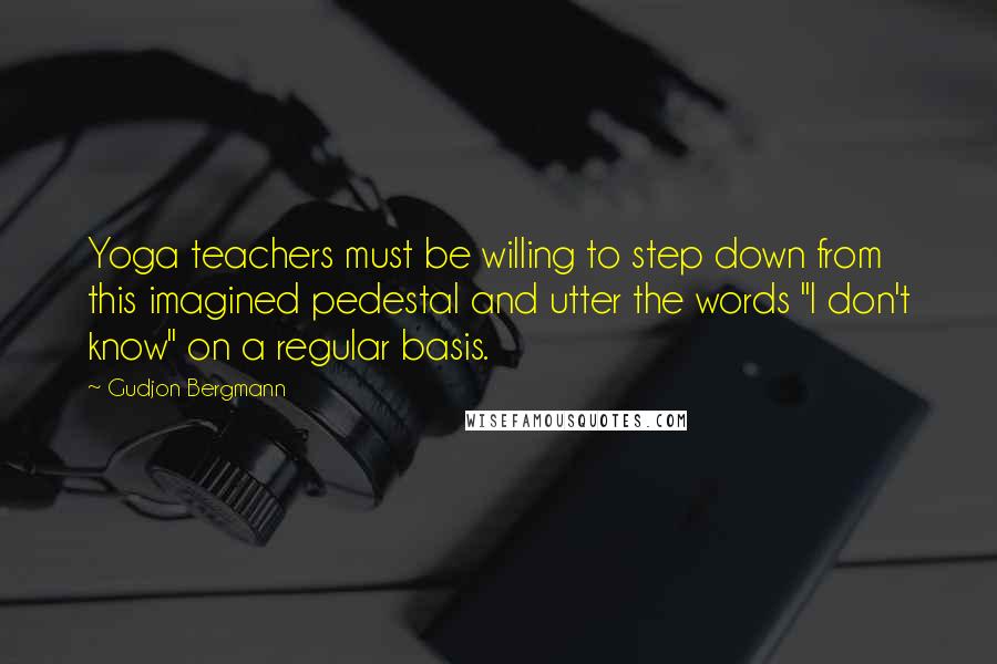 Gudjon Bergmann Quotes: Yoga teachers must be willing to step down from this imagined pedestal and utter the words "I don't know" on a regular basis.