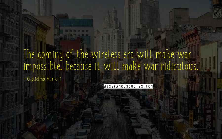 Guglielmo Marconi Quotes: The coming of the wireless era will make war impossible, because it will make war ridiculous.