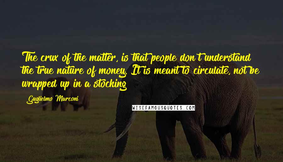 Guglielmo Marconi Quotes: The crux of the matter, is that people don't understand the true nature of money. It is meant to circulate, not be wrapped up in a stocking