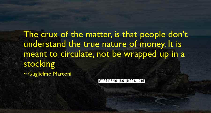 Guglielmo Marconi Quotes: The crux of the matter, is that people don't understand the true nature of money. It is meant to circulate, not be wrapped up in a stocking