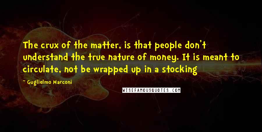 Guglielmo Marconi Quotes: The crux of the matter, is that people don't understand the true nature of money. It is meant to circulate, not be wrapped up in a stocking