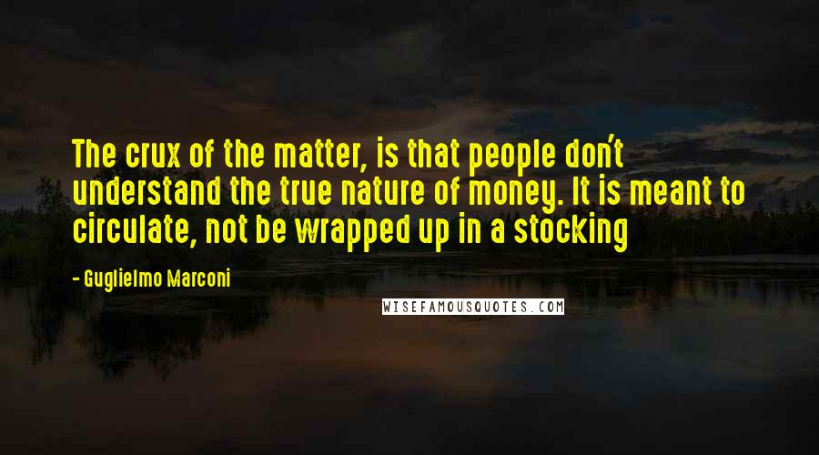 Guglielmo Marconi Quotes: The crux of the matter, is that people don't understand the true nature of money. It is meant to circulate, not be wrapped up in a stocking