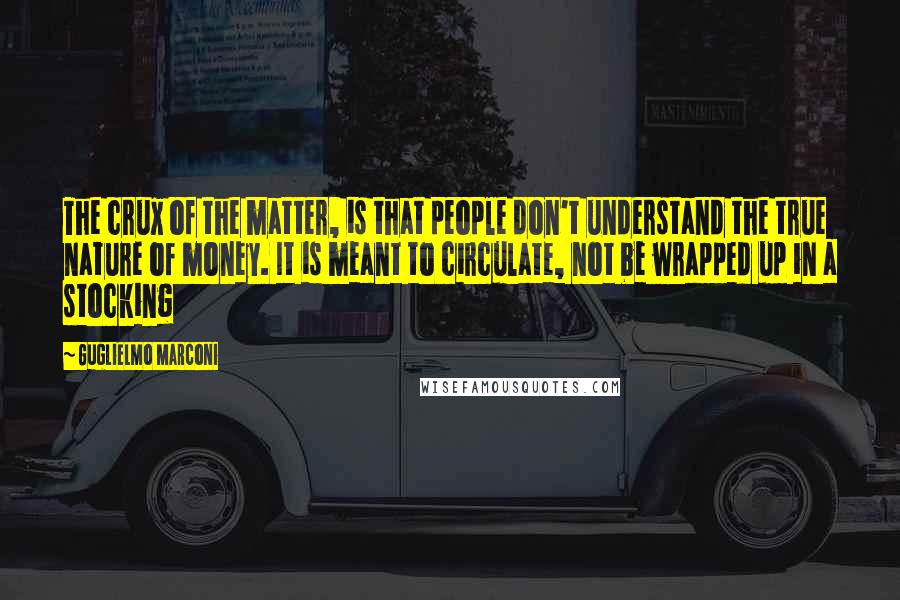 Guglielmo Marconi Quotes: The crux of the matter, is that people don't understand the true nature of money. It is meant to circulate, not be wrapped up in a stocking