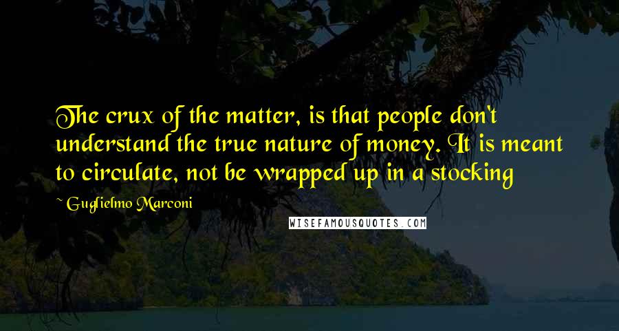 Guglielmo Marconi Quotes: The crux of the matter, is that people don't understand the true nature of money. It is meant to circulate, not be wrapped up in a stocking