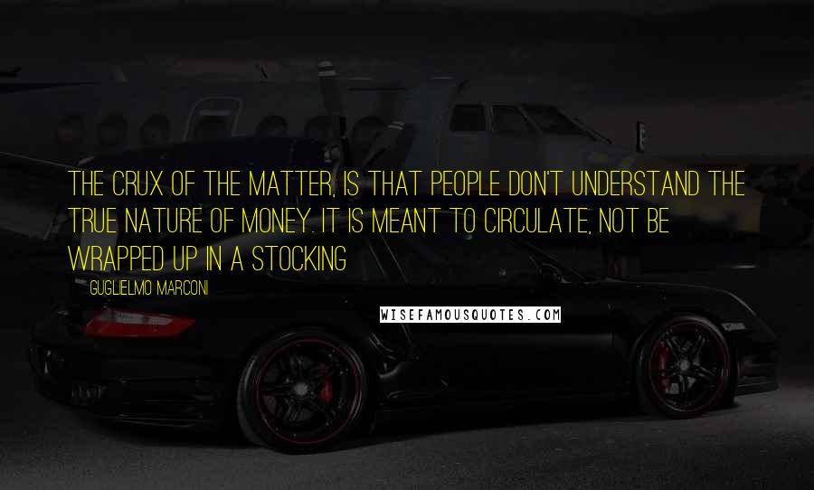 Guglielmo Marconi Quotes: The crux of the matter, is that people don't understand the true nature of money. It is meant to circulate, not be wrapped up in a stocking