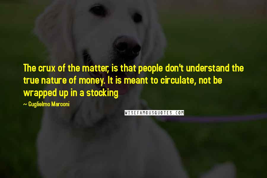 Guglielmo Marconi Quotes: The crux of the matter, is that people don't understand the true nature of money. It is meant to circulate, not be wrapped up in a stocking