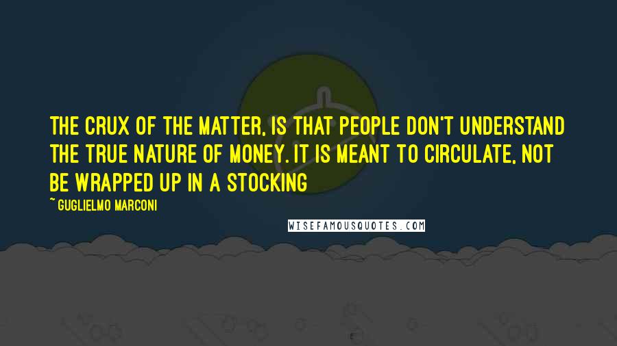 Guglielmo Marconi Quotes: The crux of the matter, is that people don't understand the true nature of money. It is meant to circulate, not be wrapped up in a stocking