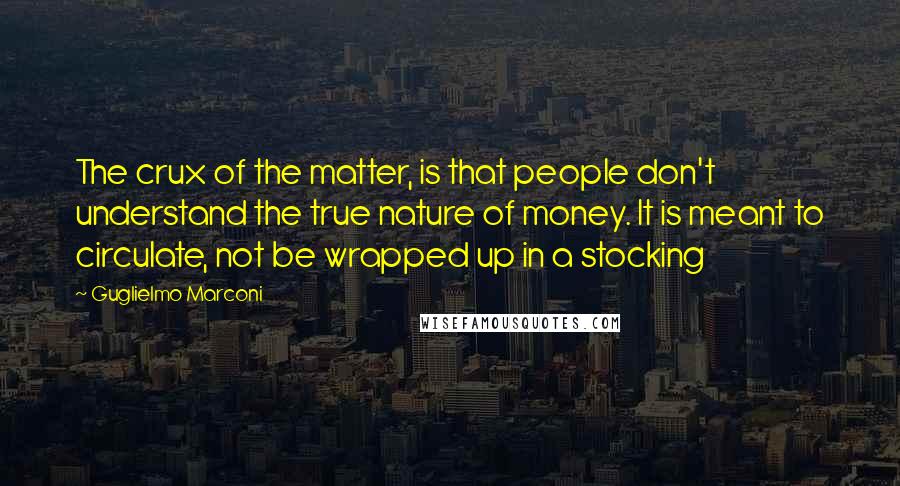 Guglielmo Marconi Quotes: The crux of the matter, is that people don't understand the true nature of money. It is meant to circulate, not be wrapped up in a stocking
