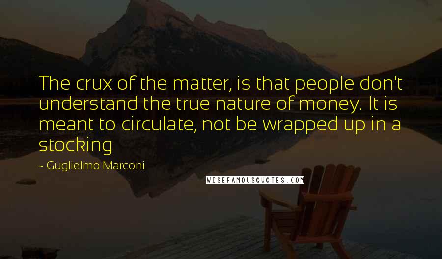 Guglielmo Marconi Quotes: The crux of the matter, is that people don't understand the true nature of money. It is meant to circulate, not be wrapped up in a stocking