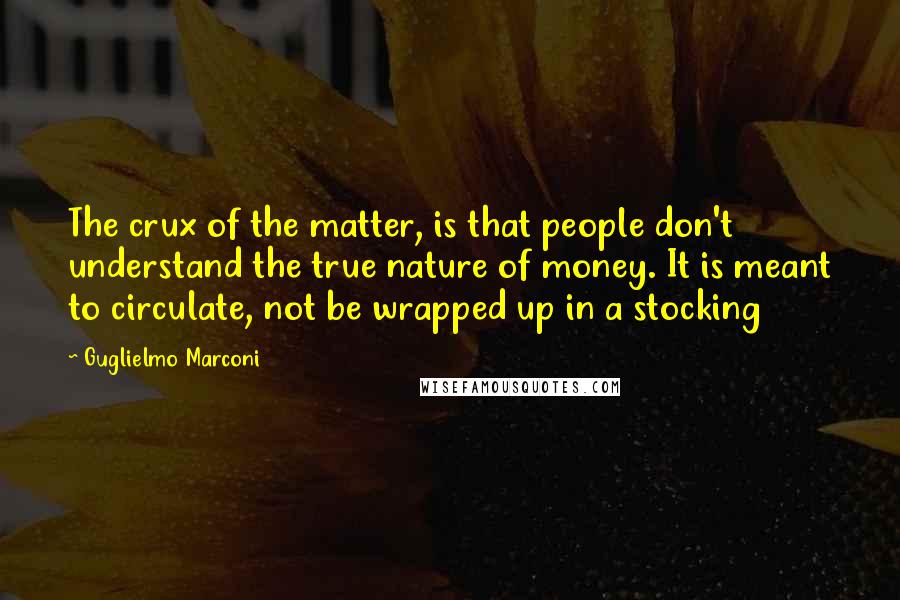 Guglielmo Marconi Quotes: The crux of the matter, is that people don't understand the true nature of money. It is meant to circulate, not be wrapped up in a stocking